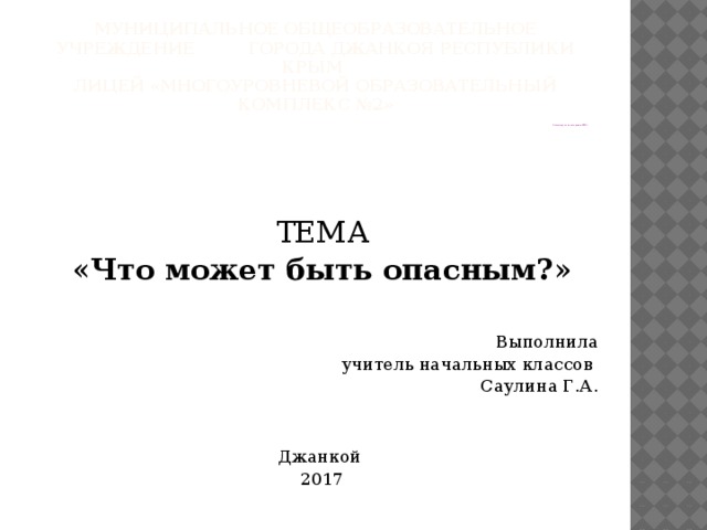 Муниципальное общеобразовательное учреждение города джанкоя республики крым  Лицей «многоуровневой образовательный комплекс №2» Рассмотрено на заседании ШМО ТЕМА « Что может быть опасным? » Выполнила учитель начальных классов Саулина Г.А. Джанкой 2017 