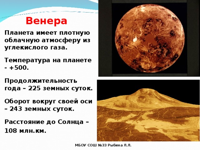Венера Планета имеет плотную облачную атмосферу из углекислого газа.  Температура на планете - +500.  Продолжительность года – 225 земных суток.  Оборот вокруг своей оси – 243 земных суток.  Расстояние до Солнца – 108 млн.км. МБОУ СОШ №33 Рыбина Л.Л. 