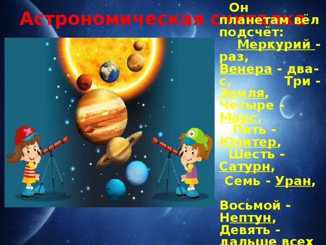 Астрономическая считалка  На Луне жил звездочёт,  Он планетам вёл подсчёт: Меркурий - раз, Венера - два-с, Три - Земля , Четыре - Марс , Пять - Юпитер , Шесть - Сатурн ,  Семь - Уран , Восьмой - Н ептун , Девять - дальше всех - Плутон ... Кто не видит - выйдет вон!  