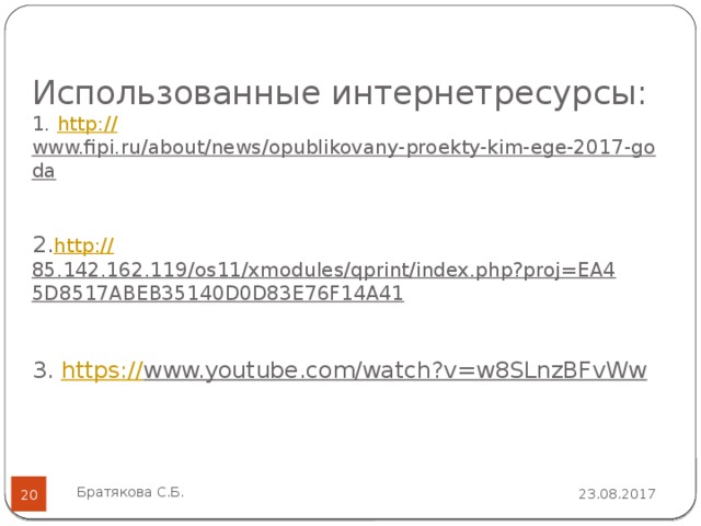 Использованные интернетресурсы:  1. http:// www.fipi.ru/about/news/opublikovany-proekty-kim-ege-2017-goda   2. http :// 85.142.162.119/os11/xmodules/qprint/index.php?proj=EA45D8517ABEB35140D0D83E76F14A41   3. https:// www.youtube.com/watch?v=w8SLnzBFvWw    Братякова С.Б. 23.08.2017  