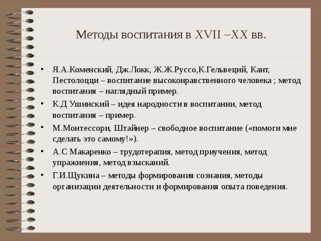 Методы воспитания в XVII –XX вв. Я.А.Коменский, Дж.Локк, Ж.Ж.Руссо,К.Гельвеций, Кант, Пестолоцци – воспитание высоконравственного человека ; метод воспитания – наглядный пример. К.Д Ушинский – идея народности в воспитании, метод воспитания – пример. М.Монтессори, Штайнер – свободное воспитание («помоги мне сделать это самому!»). А.С Макаренко – трудотерапия, метод приучения, метод упражнения, метод взысканий. Г.И.Щукина – методы формирования сознания, методы организации деятельности и формирования опыта поведения.  