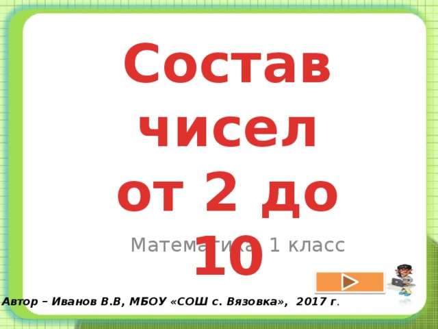 Состав чисел  от 2 до 10 Математика, 1 класс Автор – Иванов В.В, МБОУ «СОШ с. Вязовка», 2017 г . 