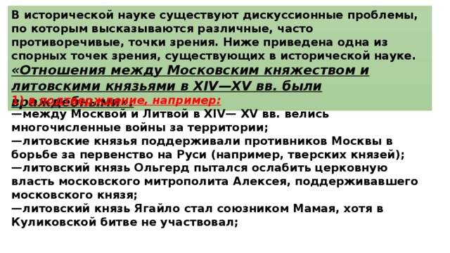 В исторической науке существуют дискуссионные проблемы, по которым высказываются различные, часто противоречивые, точки зрения. Ниже приведена одна из спорных точек зрения, существующих в исторической науке. «Отношения между Московским княжеством и литовскими князьями в XIV—XV вв. были враждебными». 1)  в подтверждение, например: — между Москвой и Литвой в XIV— XV вв. велись многочисленные войны за территории; — литовские князья поддерживали противников Москвы в борьбе за первенство на Руси (например, тверских князей); — литовский князь Ольгерд пытался ослабить церковную власть московского митрополита Алексея, поддерживавшего московского князя; — литовский князь Ягайло стал союзником Мамая, хотя в Куликовской битве не участвовал; 