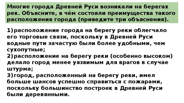 Многие города Древней Руси возникали на берегах рек. Объясните, в чём состояли преимущества такого расположения города (приведите три объяснения). 1)  расположение города на берегу реки облегчало его торговые связи, поскольку в Древней Руси водные пути зачастую были более удобными, чем сухопутные; 2)  расположение на берегу реки (особенно высоком) делало город менее уязвимым для врагов в случае штурма; 3)  город, расположенный на берегу реки, имел больше шансов успешно справиться с пожарами, поскольку большинство построек в Древней Руси были деревянными. 