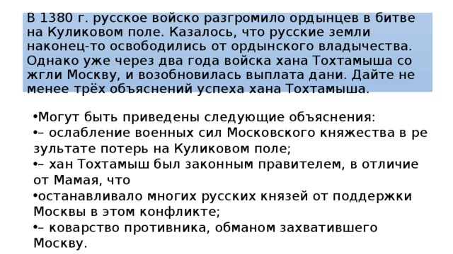 В 1380 г. рус­ское вой­ско раз­гро­ми­ло ор­дын­цев в битве на Ку­ли­ко­вом поле. Казалось, что рус­ские земли наконец-то осво­бо­ди­лись от ор­дын­ско­го владычества. Од­на­ко уже через два года вой­ска хана Тох­та­мы­ша со­жгли Москву, и воз­об­но­ви­лась вы­пла­та дани. Дайте не менее трёх объ­яс­не­ний успе­ха хана Тохтамыша. Могут быть при­ве­де­ны следующие объяснения: – ослаб­ле­ние военных сил Мос­ков­ско­го княжества в ре­зуль­та­те потерь на Ку­ли­ко­вом поле; – хан Тох­та­мыш был за­кон­ным правителем, в от­ли­чие от Мамая, что останавливало мно­гих русских кня­зей от под­держ­ки Москвы в этом конфликте; – ко­вар­ство противника, об­ма­ном захватившего Москву. 