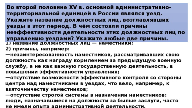 Во второй половине XV в. основной административно-территориальной единицей в России являлся уезд. Укажите название должностных лиц, возглавлявших уезды в этот период. В чём состояли причины неэффективности деятельности этих должностных лиц по управлению уездами? Укажите любые две причины. 1)  название должностных лиц — наместники; 2)  причины, например: — незаинтересованность наместников, рассматривавших свою должность как награду кормлением за предыдущую военную службу, а не как важную государственную деятельность, в повышении эффективности управления; — отсутствие возможности эффективного контроля со стороны центра над наместниками в уездах, что вело, например, к взяточничеству наместников; — отсутствие строгой системы в назначении наместников: люди, назначавшиеся на должности за былые заслуги, часто не имели опыта административной деятельности. 