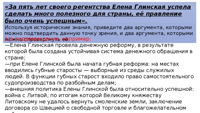 «За пять лет своего регентства Елена Глинская успела сделать много полезного для страны, её правление было очень успешным». Используя исторические знания, приведите два аргумента, которыми можно подтвердить данную точку зрения, и два аргумента, которыми можно опровергнуть её. 1)в подтверждение, например: — Елена Глинская провела денежную реформу, в результате которой была создана устойчивая система денежного обращения в стране; — при Елене Глинской была начата губная реформа: на местах вводились губные старосты — выборные из среды служилых людей. В функции губных старост входило право самостоятельного судопроизводства по разбойным делам; — внешняя политика Елены Глинской была относительно успешной: война с Литвой, по итогам которой Великому княжеству Литовскому не удалось вернуть смоленские земли, заключение договора со Швецией о свободной торговле и благожелательном нейтралитете; — были восстановлены города Устюг и Ярославль; 