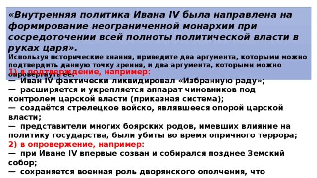 «Внутренняя политика Ивана IV была направлена на формирование неограниченной монархии при сосредоточении всей полноты политической власти в руках царя». Используя исторические знания, приведите два аргумента, которыми можно подтвердить данную точку зрения, и два аргумента, которыми можно опровергнуть её . 1)  в подтверждение, например: —  Иван IV фактически ликвидировал «Избранную раду»; —  расширяется и укрепляется аппарат чиновников под контролем царской власти (приказная система); —  создаётся стрелецкое войско, являвшееся опорой царской власти; —  представители многих боярских родов, имевших влияние на политику государства, были убиты во время опричного террора; 2)  в опровержение, например: —  при Иване IV впервые созван и собирался позднее Земский собор; —  сохраняется военная роль дворянского ополчения, что позволяло дворянству оказывать влияние на монарха; —  сохраняется Боярская дума как совещательный орган при царе. 