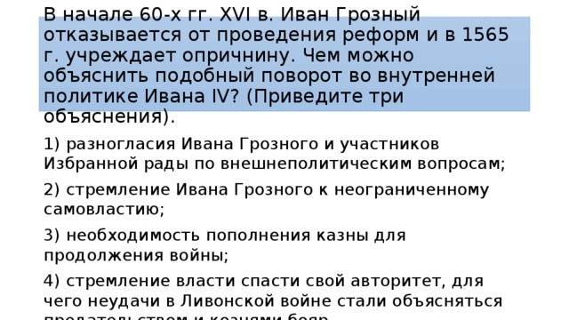 В начале 60-х гг. XVI в. Иван Грозный отказывается от проведения реформ и в 1565 г. учреждает опричнину. Чем можно объяснить подобный поворот во внутренней политике Ивана IV? (Приведите три объяснения). 1) разногласия Ивана Грозного и участников Избранной рады по внешнеполитическим вопросам; 2) стремление Ивана Грозного к неограниченному самовластию; 3) необходимость пополнения казны для продолжения войны; 4) стремление власти спасти свой авторитет, для чего неудачи в Ливонской войне стали объясняться предательством и кознями бояр. 