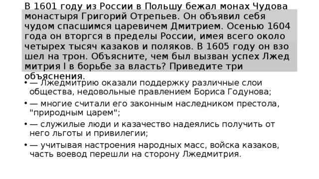 В 1601 году из Рос­сии в Поль­шу бежал монах Чу­до­ва монастыря Гри­го­рий Отрепьев. Он объ­явил себя чудом спас­шим­ся царевичем Дмитрием. Осе­нью 1604 года он вторг­ся в пре­де­лы России, имея всего около че­ты­рех тысяч ка­за­ков и поляков. В 1605 году он взо­шел на трон. Объясните, чем был вы­зван успех Лже­д­мит­рия I в борь­бе за власть? При­ве­ди­те три объяснения. — Лже­д­мит­рию оказали под­держ­ку различные слои общества, не­до­воль­ные правлением Бо­ри­са Годунова; — мно­гие считали его за­кон­ным наследником престола, 