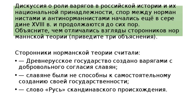 Дискуссия о роли ва­ря­гов в рос­сий­ской истории и их на­ци­о­наль­ной принадлежности, спор между нор­ман­ни­ста­ми и ан­ти­нор­ман­ни­ста­ми начались ещё в се­ре­ди­не XVIII в. и про­дол­жа­ют­ся до сих пор.  Объясните, чем от­ли­ча­лись взгляды cторонников нор­манн­ской теории (приведите три объяснения). Сторонники нор­ман­ской теории считали: — Древ­не­рус­ское государство со­зда­но варягами с доб­ро­воль­но­го согласия славян; — сла­вя­не были не спо­соб­ны к са­мо­сто­я­тель­но­му созданию своей государственности; — слово «Русь» скан­ди­нав­ско­го происхождения. 