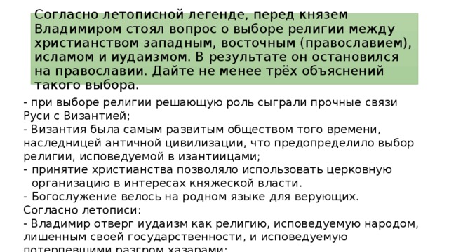 Согласно летописной легенде, перед князем Владимиром стоял вопрос о выборе религии между христианством западным, восточным (православием), исламом и иудаизмом. В результате он остановился на православии. Дайте не менее трёх объяснений такого выбора. - при выборе религии решающую роль сыграли прочные связи Руси с Византией; - Византия была самым развитым обществом того времени, наследницей античной цивилизации, что предопределило выбор религии, исповедуемой в изантиицами; принятие христианства позволяло использовать церковную организацию в интересах княжеской власти. Богослужение велось на родном языке для верующих.  Согласно летописи: - Владимир отверг иудаизм как религию, исповедуемую народом, лишенным своей государственности, и исповедуемую потерпевшими разгром хазарами; - Владимир не посчитал возможным Руси отказаться от «пития», чего требовал ислам; - Владимира привлекла торжественность, красота православного богослужения. 