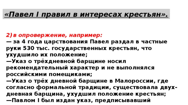 «Павел I правил в интересах крестьян». 2)  в опровержение, например: —  за 4 года царствования Павел раздал в частные руки 530 тыс. государственных крестьян, что ухудшило их положение; — Указ о трёхдневной барщине носил рекомендательный характер и не выполнялся российскими помещиками; — Указ о трёх дневной барщине в Малороссии, где согласно формальной традиции, существовала двух-дневная барщина, ухудшил положение крестьян; — Павлом I был издан указ, предписывавший крепостным крестьянам под страхом наказания повиноваться своим помещикам. 