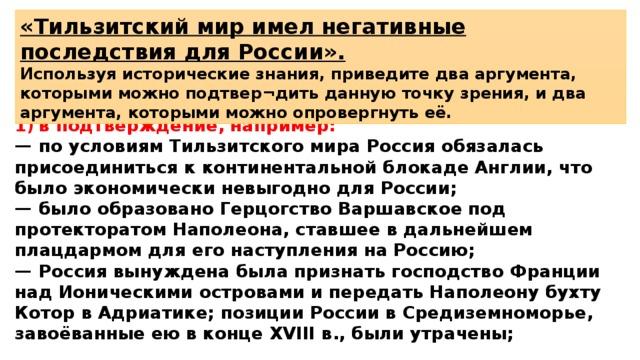 «Тильзитский мир имел негативные последствия для России». Используя исторические знания, приведите два аргумента, которыми можно подтвер¬дить данную точку зрения, и два аргумента, которыми можно опровергнуть её. 1)  в подтверждение, например: —  по условиям Тильзитского мира Россия обязалась присоединиться к континентальной блокаде Англии, что было экономически невыгодно для России; —  было образовано Герцогство Варшавское под протекторатом Наполеона, ставшее в дальнейшем плацдармом для его наступления на Россию; —  Россия вынуждена была признать господство Франции над Ионическими островами и передать Наполеону бухту Котор в Адриатике; позиции России в Средиземноморье, завоёванные ею в конце XVIII в., были утрачены; 