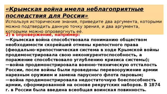 «Крымская война имела неблагоприятные последствия для России» Используя исторические знания, приведите два аргумента, которыми можно подтвердить данную точку зрения, и два аргумента, которыми можно опровергнуть её. 2) в опровержение, например: — Крымская война способствовала пониманию обществом необходимости скорейшей отмены крепостного права (феодально-крепостническая система в ходе Крымской войны продемонстрировала свою неконкурентоспособность, а поражение способствовало углублению кризиса системы); — война продемонстрировала военно-техническую отсталость России, после войны были проведены перевооружение армии нарезным оружием и замена парусного флота паровым; — война продемонстрировала недостаточную боеспособность армии, сформированной на основе рекрутских наборов. В 1874 г. в России была введена всеобщая воинская повинность. 