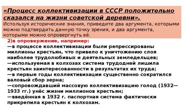 «Процесс коллективизации в СССР положительно сказался на жизни советской деревни». Используя исторические знания, приведите два аргумента, которыми можно подтвердить данную точку зрения, и два аргумента, которыми можно опровергнуть её. 2)в опровержение, например: — в процессе коллективизации были репрессированы миллионы крестьян, что привело к уничтожению слоя наиболее трудолюбивых и деятельных земледельцев; — используемая в колхозах система трудодней лишила крестьян заинтересованности в результатах их труда; — в первые годы коллективизации существенно сократился валовый сбор зерна; — сопровождавший массовую коллективизацию голод (1932—1933 гг.) унёс жизни миллионов крестьян; — введённая в 1932 г. паспортная система фактически прикрепила крестьян к колхозам. 