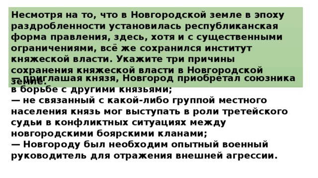 Несмотря на то, что в Новгородской земле в эпоху раздробленности установилась республиканская форма правления, здесь, хотя и с существенными ограничениями, всё же сохранился институт княжеской власти. Укажите три причины сохранения княжеской власти в Новгородской земле. —  приглашая князя, Новгород приобретал союзника в борьбе с другими князьями; —  не связанный с какой-либо группой местного населения князь мог выступать в роли третейского судьи в конфликтных ситуациях между новгородскими боярскими кланами; —  Новгороду был необходим опытный военный руководитель для отражения внешней агрессии. 