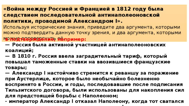 «Война между Россией и Францией в 1812 году была следствием последовательной антинаполеоновской политики, проводимой Александром I». Используя исторические знания, приведите два аргумента, которыми можно подтвердить данную точку зрения, и два аргумента, которыми можно опровергнуть её. в подтверждение, например: —  Россия была активной участницей антинаполеоновских коалиций; —  В 1810 г. Россия ввела заградительный тариф, который повышал таможенные ставки на ввозившиеся французские товары; —  Александр I настойчиво стремится к реваншу за поражение при Аустерлице, которое было необычайно болезненно воспринято в России, и годы, последовавшие после подписания Тильзитского договора, были использованы для накопления сил для предстоящей борьбы с Наполеоном; - император Александр I отказал Наполеону, когда тот сватался к его сестре, что резко ухудшило рус­ско-французские отношения;  