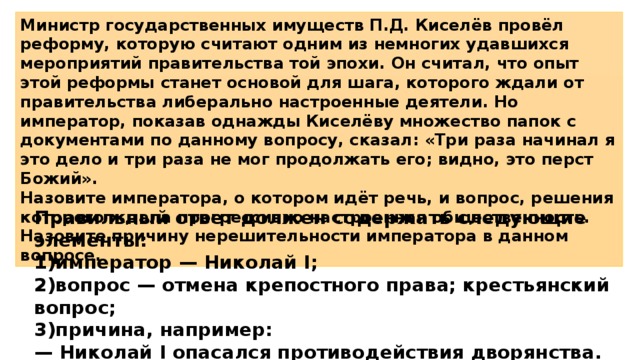 Министр государственных имуществ П.Д. Киселёв провёл реформу, которую считают одним из немногих удавшихся мероприятий правительства той эпохи. Он считал, что опыт этой реформы станет основой для шага, которого ждали от правительства либерально настроенные деятели. Но император, показав однажды Киселёву множество папок с документами по данному вопросу, сказал: «Три раза начинал я это дело и три раза не мог продолжать его; видно, это перст Божий». Назовите императора, о котором идёт речь, и вопрос, решения которого ждала прогрессивно настроенная общественность. Назовите причину нерешительности императора в данном вопросе. Правильный ответ должен содержать следующие элементы: 1)император — Николай I; 2)вопрос — отмена крепостного права; крестьянский вопрос; 3)причина, например: — Николай I опасался противодействия дворянства. 