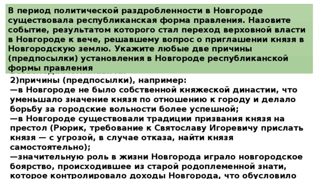 В период политической раздробленности в Новгороде существовала республиканская форма правления. Назовите событие, результатом которого стал переход верховной власти в Новгороде к вече, решавшему вопрос о приглашении князя в Новгородскую землю. Укажите любые две причины (предпосылки) установления в Новгороде республиканской формы правления 1)событие — Новгородское восстание 1136 г., изгнание князя Всеволода Мстиславича: 2)причины (предпосылки), например: — в Новгороде не было собственной княжеской династии, что уменьшало значение князя по отношению к городу и делало борьбу за городские вольности более успешной; — в Новгороде существовали традиции призвания князя на престол (Рюрик, требование к Святославу Игоревичу прислать князя — с угрозой, в случае отказа, найти князя самостоятельно); — значительную роль в жизни Новгорода играло новгородское боярство, происходившее из старой родоплеменной знати, которое контролировало доходы Новгорода, что обусловило перевес боярства в антикняжеской борьбе. 