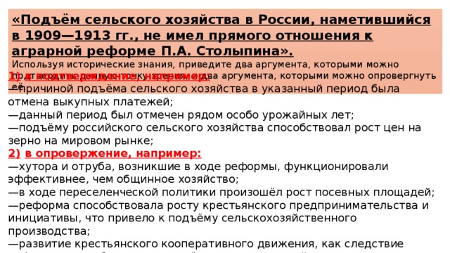 «Подъём сельского хозяйства в России, наметившийся в 1909—1913 гг., не имел прямого отношения к аграрной реформе П.А. Столыпина». Используя исторические знания, приведите два аргумента, которыми можно подтвердить данную точку зрения, и два аргумента, которыми можно опровергнуть её. 1)  в подтверждение, например: — причиной подъёма сельского хозяйства в указанный период была отмена выкупных платежей; — данный период был отмечен рядом особо урожайных лет; — подъёму российского сельского хозяйства способствовал рост цен на зерно на мировом рынке; 2)  в опровержение, например: — хутора и отруба, возникшие в ходе реформы, функционировали эффективнее, чем общинное хозяйство; — в ходе переселенческой политики произошёл рост посевных площадей; — реформа способствовала росту крестьянского предпринимательства и инициативы, что привело к подъёму сельскохозяйственного производства; — развитие крестьянского кооперативного движения, как следствие реформы, способствовало подъёму сельского хозяйства. 