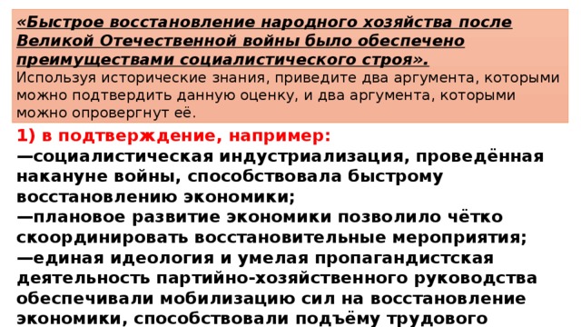 «Быстрое восстановление народного хозяйства после Великой Отечественной войны было обеспечено преимуществами социалистического строя». Используя исторические знания, приведите два аргумента, которыми можно подтвердить данную оценку, и два аргумента, которыми можно опровергнут её.  1) в подтверждение, например: — социалистическая индустриализация, проведённая накануне войны, способствовала быстрому восстановлению экономики; — плановое развитие экономики позволило чётко скоординировать восстановительные мероприятия; — единая идеология и умелая пропагандистская деятельность партийно-хозяйственного руководства обеспечивали мобилизацию сил на восстановление экономики, способствовали подъёму трудового энтузиазма; 