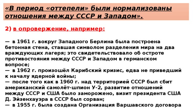 «В период «оттепели» были нормализованы отношения между СССР и Западом». в опровержение, например:  —  в 1961 г. вокруг Западного Берлина была построена бетонная стена, ставшая символом разделения мира на два враждующих лагеря; это свидетельствовало об остроте противостояния между СССР и Западом в германском вопросе; —  в 1962 г. произошёл Карибский кризис, едва не приведший к началу ядерной войны; —  после того как в 1960 г. над территорией СССР был сбит американский самолёт-шпион У-2, развитие отношений между СССР и США было заморожено, визит президента США Д. Эйзенхауэра в СССР был сорван; —  в 1955 г. была создана Организация Варшавского договора — военная организация для противостояния НАТО. 