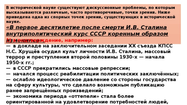 В исторической науке существуют дискуссионные проблемы, по которым высказываются различные, часто противоречивые, точки зрения. Ниже приведена одна из спорных точек зрения, существующих в исторической науке. «В первое десятилетие после смерти И.В. Сталина внутриполитический курс СССР коренным образом изменился». 1)  в подтверждение, например: —  в докладе на заключительном заседании XX съезда КПСС Н.С. Хрущёв осудил культ личности И.В. Сталина, массовый террор и преступления второй половины 1930-х — начала 1950-х гг.; —  в СССР прекратились массовые репрессии; —  начался процесс реабилитации политических заключённых; —  ослабло идеологическое давление со стороны государства на сферу культуры, что сделало возможным публикацию ранее запрещённых произведений; —  экономика периода «оттепели» стала более ориентированной на удовлетворение потребностей людей, чем в период руководства СССР И.В. Сталина (массовое жилищное строительство и др.); 