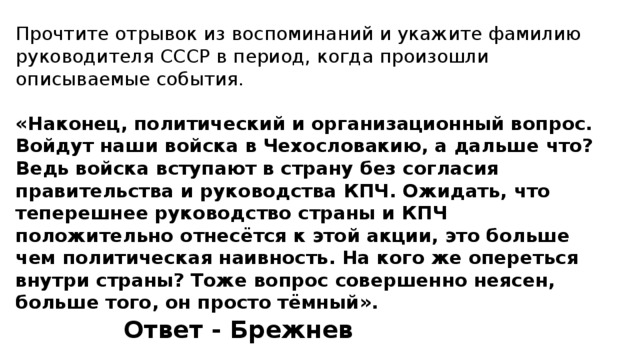 Прочтите отрывок из воспоминаний и укажите фамилию руководителя СССР в период, когда произошли описываемые события. «Наконец, политический и организационный вопрос. Войдут наши войска в Чехословакию, а дальше что? Ведь войска вступают в страну без согласия правительства и руководства КПЧ. Ожидать, что теперешнее руководство страны и КПЧ положительно отнесётся к этой акции, это больше чем политическая наивность. На кого же опереться внутри страны? Тоже вопрос совершенно неясен, больше того, он просто тёмный». Ответ - Брежнев 