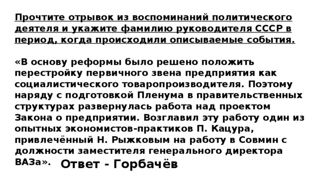 Прочтите отрывок из воспоминаний политического деятеля и укажите фамилию руководителя СССР в период, когда происходили описываемые события.  «В основу реформы было решено положить перестройку первичного звена предприятия как социалистического товаропроизводителя. Поэтому наряду с подготовкой Пленума в правительственных структурах развернулась работа над проектом Закона о предприятии. Возглавил эту работу один из опытных экономистов-практиков П. Кацура, привлечённый Н. Рыжковым на работу в Совмин с должности заместителя генерального директора ВАЗа». Ответ - Горбачёв 