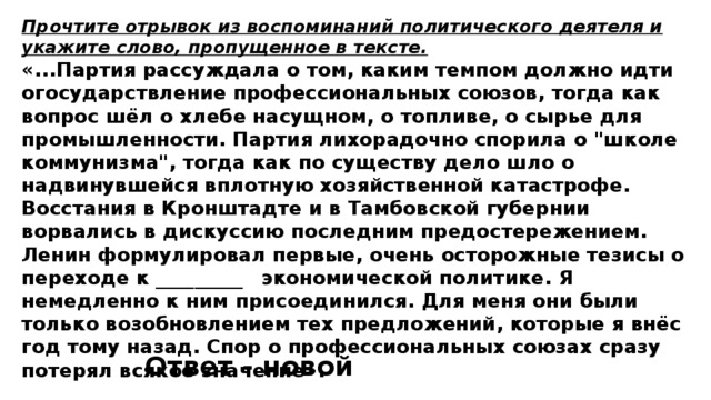 Прочтите отрывок из воспоминаний политического деятеля и укажите слово, пропущенное в тексте. «...Партия рассуждала о том, каким темпом должно идти огосударствление профессиональных союзов, тогда как вопрос шёл о хлебе насущном, о топливе, о сырье для промышленности. Партия лихорадочно спорила о 