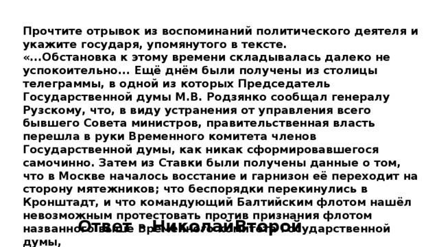 Прочтите отрывок из воспоминаний политического деятеля и укажите государя, упомянутого в тексте. «...Обстановка к этому времени складывалась далеко не успокоительно... Ещё днём были получены из столицы телеграммы, в одной из которых Председатель Государственной думы М.В. Родзянко сообщал генералу Рузскому, что, в виду устранения от управления всего бывшего Совета министров, правительственная власть перешла в руки Временного комитета членов Государственной думы, как никак сформировавшегося самочинно. Затем из Ставки были получены данные о том, что в Москве началось восстание и гарнизон её переходит на сторону мятежников; что беспорядки перекинулись в Кронштадт, и что командующий Балтийским флотом нашёл невозможным протестовать против признания флотом названного выше Временного комитета Государственной думы, Все эти данные генерал Рузский должен был доложить государю по прибытии его во Псков». Ответ – НиколайВторой 