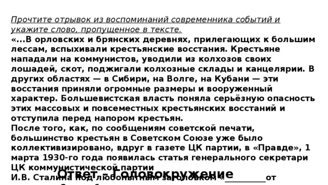 Прочтите отрывок из воспоминаний современника событий и укажите слово, пропущенное в тексте. «...В орловских и брянских деревнях, прилегающих к большим лессам, вспыхивали крестьянские восстания. Крестьяне нападали на коммунистов, уводили из колхозов своих лошадей, скот, поджигали колхозные склады и канцелярии. В других областях — в Сибири, на Волге, на Кубани — эти восстания приняли огромные размеры и вооруженный характер. Большевистская власть поняла серьёзную опасность этих массовых и повсеместных крестьянских восстаний и отступила перед напором крестьян. После того, как, по сообщениям советской печати, большинство крестьян в Советском Союзе уже было коллективизировано, вдруг в газете ЦК партии, в «Правде», 1 марта 1930-го года появилась статья генерального секретари ЦК коммунистической партии И.В. Сталина под любопытным заголовком «__________от успехов». Статья была посвящена коллективизации...». Ответ – Головокружение 