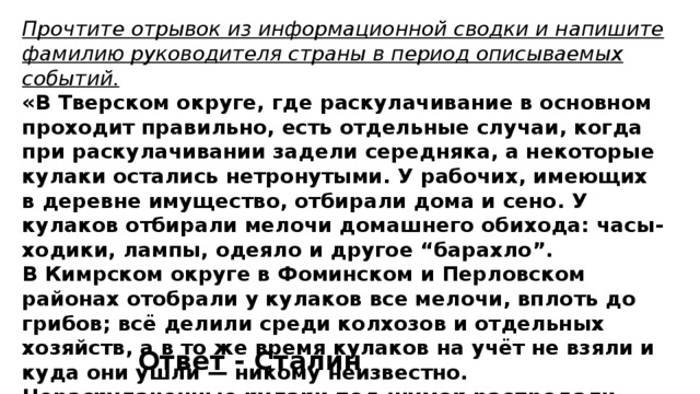 Прочтите отрывок из информационной сводки и напишите фамилию руководителя страны в период описываемых событий. «В Тверском округе, где раскулачивание в основном проходит правильно, есть отдельные случаи, когда при раскулачивании задели середняка, а некоторые кулаки остались нетронутыми. У рабочих, имеющих в деревне имущество, отбирали дома и сено. У кулаков отбирали мелочи домашнего обихода: часы-ходики, лампы, одеяло и другое “барахло”. В Кимрском округе в Фоминском и Перловском районах отобрали у кулаков все мелочи, вплоть до грибов; всё делили среди колхозов и отдельных хозяйств, а в то же время кулаков на учёт не взяли и куда они ушли — никому неизвестно. Нераскулаченные кулаки под шумок распродали своё имущество». Ответ - Сталин 