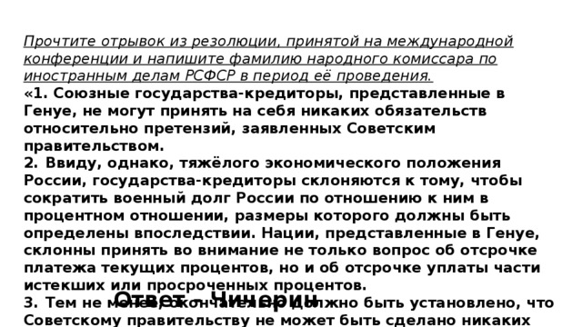 Прочтите отрывок из резолюции, принятой на международной конференции и напишите фамилию народного комиссара по иностранным делам РСФСР в период её проведения. «1. Союзные государства-кредиторы, представленные в Генуе, не могут принять на себя никаких обязательств относительно претензий, заявленных Советским правительством. 2.  Ввиду, однако, тяжёлого экономического положения России, государства-кредиторы склоняются к тому, чтобы сократить военный долг России по отношению к ним в процентном отношении, размеры которого должны быть определены впоследствии. Нации, представленные в Генуе, склонны принять во внимание не только вопрос об отсрочке платежа текущих процентов, но и об отсрочке уплаты части истекших или просроченных процентов. 3.  Тем не менее, окончательно должно быть установлено, что Советскому правительству не может быть сделано никаких исключений...» Ответ - Чичерин 