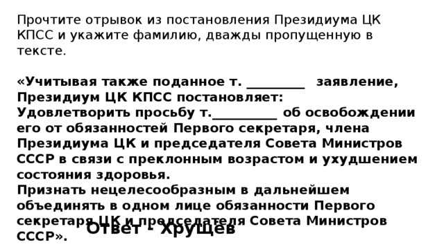 Прочтите отрывок из постановления Президиума ЦК КПСС и укажите фамилию, дважды пропущенную в тексте. «Учитывая также поданное т. _________  заявление, Президиум ЦК КПСС постановляет: Удовлетворить просьбу т.__________  об освобождении его от обязанностей Первого секретаря, члена Президиума ЦК и председателя Совета Министров СССР в связи с преклонным возрастом и ухудшением состояния здоровья. Признать нецелесообразным в дальнейшем объединять в одном лице обязанности Первого секретаря ЦК и председателя Совета Министров СССР». Ответ - Хрущёв 