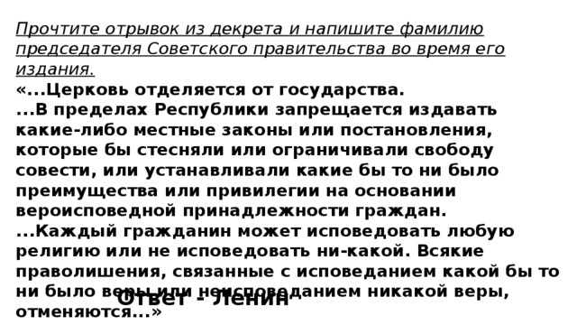 Прочтите отрывок из декрета и напишите фамилию председателя Советского правительства во время его издания. «...Церковь отделяется от государства. ...В пределах Республики запрещается издавать какие-либо местные законы или постановления, которые бы стесняли или ограничивали свободу совести, или устанавливали какие бы то ни было преимущества или привилегии на основании вероисповедной принадлежности граждан. ...Каждый гражданин может исповедовать любую религию или не исповедовать ни-какой. Всякие праволишения, связанные с исповеданием какой бы то ни было веры или неисповеданием никакой веры, отменяются...» Ответ - Ленин 