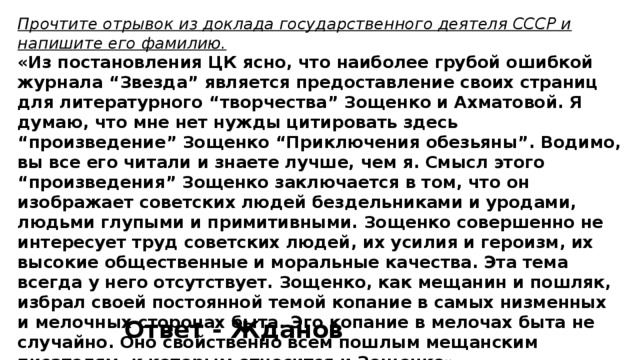 Прочтите отрывок из доклада государственного деятеля СССР и напишите его фамилию. «Из постановления ЦК ясно, что наиболее грубой ошибкой журнала “Звезда” является предоставление своих страниц для литературного “творчества” Зощенко и Ахматовой. Я думаю, что мне нет нужды цитировать здесь “произведение” Зощенко “Приключения обезьяны”. Водимо, вы все его читали и знаете лучше, чем я. Смысл этого “произведения” Зощенко заключается в том, что он изображает советских людей бездельниками и уродами, людьми глупыми и примитивными. Зощенко совершенно не интересует труд советских людей, их усилия и героизм, их высокие общественные и моральные качества. Эта тема всегда у него отсутствует. Зощенко, как мещанин и пошляк, избрал своей постоянной темой копание в самых низменных и мелочных сторонах быта. Эго копание в мелочах быта не случайно. Оно свойственно всем пошлым мещанским писателям, к которым относится и Зощенко». Ответ - Жданов 