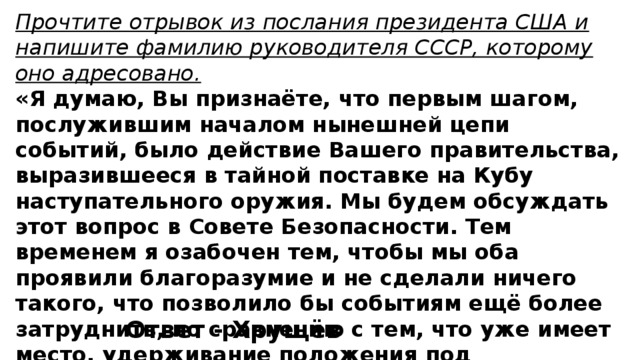 Прочтите отрывок из послания президента США и напишите фамилию руководителя СССР, которому оно адресовано. «Я думаю, Вы признаёте, что первым шагом, послужившим началом нынешней цепи событий, было действие Вашего правительства, выразившееся в тайной поставке на Кубу наступательного оружия. Мы будем обсуждать этот вопрос в Совете Безопасности. Тем временем я озабочен тем, чтобы мы оба проявили благоразумие и не сделали ничего такого, что позволило бы событиям ещё более затруднить, по сравнению с тем, что уже имеет место, удерживание положения под контролем». Ответ - Хрущёв 