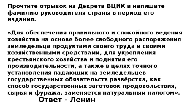 Прочтите отрывок из Декрета ВЦИК и напишите фамилию руководителя страны в период его издания.  «Для обеспечения правильного и спокойного ведения хозяйства на основе более свободного распоряжения земледельца продуктами своего труда и своими хозяйственными средствами, для укрепления крестьянского хозяйства и поднятия его производительности, а также в целях точного установления падающих на земледельцев государственных обязательств развёрстка, как способ государственных заготовок продовольствия, сырья и фуража, заменяется натуральным налогом». Ответ - Ленин 