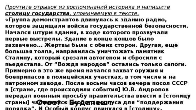 Прочтите отрывок из воспоминаний историка и напишите столицу государства , упоминаемую в тексте. «Группа демонстрантов двинулась к зданию радио, которое защищали войска государственной безопасности. Начался штурм здания, в ходе которого прозвучали первые выстрелы. Здание в конце концов было захвачено... Жертвы были с обеих сторон. Другая, ещё большая толпа, направилась уничтожать памятник Сталину, который срезали автогеном и сбросили с пьедестала. От “Вождя народов” остались только сапоги. Примерно в это же время начался захват оружия и боеприпасов в полицейских уча­стках, в том числе и на патронном заводе. После восьми часов вечера посол СССР в [стра­не, где происходили события] Ю.В. Андропов передал военным просьбу правительства ввести в [столицу страны] часть войск Особого корпуса для “поддержания порядка”. И Особый корпус двинулся в [столицу». Ответ - Будапешт 