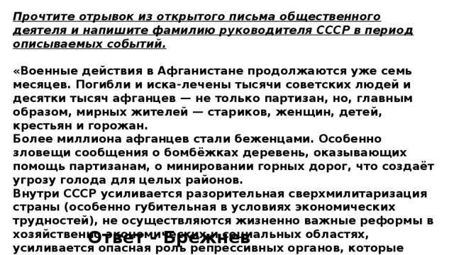 Прочтите отрывок из открытого письма общественного деятеля и напишите фамилию руководителя СССР в период описываемых событий.  «Военные действия в Афганистане продолжаются уже семь месяцев. Погибли и иска-лечены тысячи советских людей и десятки тысяч афганцев — не только партизан, но, главным образом, мирных жителей — стариков, женщин, детей, крестьян и горожан. Более миллиона афганцев стали беженцами. Особенно зловещи сообщения о бомбёжках деревень, оказывающих помощь партизанам, о минировании горных дорог, что создаёт угрозу голода для целых районов. Внутри СССР усиливается разорительная сверхмилитаризация страны (особенно губительная в условиях экономических трудностей), не осуществляются жизненно важные реформы в хозяйственно-экономических и социальных областях, усиливается опасная роль репрессивных органов, которые могут выйти из-под контроля». Ответ - Брежнев 