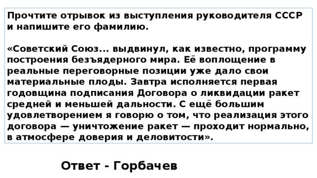 Прочтите отрывок из выступления руководителя СССР и напишите его фамилию.  «Советский Союз... выдвинул, как известно, программу построения безъядерного мира. Её воплощение в реальные переговорные позиции уже дало свои материальные плоды. Завтра исполняется первая годовщина подписания Договора о ликвидации ракет средней и меньшей дальности. С ещё большим удовлетворением я говорю о том, что реализация этого договора — уничтожение ракет — проходит нормально, в атмосфере доверия и деловитости». Ответ - Горбачев 