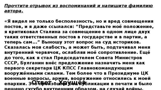 Прочтите отрывок из воспоминаний и напишите фамилию автора.  «Я видел не только бесполезность, но и вред совмещения постов, и я даже ссылался: “Представьте моё положение, я критиковал Сталина за совмещение в одном лице двух таких ответственных постов в государстве и в партии, а теперь сам...” Выношу этот вопрос на суд историков. Сказалась моя слабость, а может быть, подтачивал меня внутренний червячок, ослабляя моё сопротивление. Ещё до того, как я стал Председателем Совета Министров СССР, Булганин внёс предложение назначить меня как первого секретаря ЦК КПСС Главнокомандующим вооружёнными силами. Тем более что в Президиуме ЦК военные вопросы, армия, вооружение относились к моей епархии. Это произошло без публикации в печати и было решено сугубо внутренним образом, на случай войны. Внутри вооружённых сил об этом известили высший командный состав». Ответ - Хрущёв 