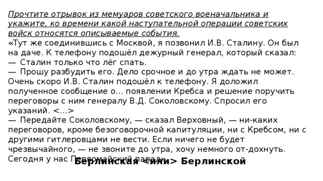 Прочтите отрывок из мемуаров советского военачальника и укажите, ко времени какой наступательной операции советских войск относятся описываемые события. «Тут же соединившись с Москвой, я позвонил И.В. Сталину. Он был на даче. К телефону подошёл дежурный генерал, который сказал: —  Сталин только что лёг спать. —  Прошу разбудить его. Дело срочное и до утра ждать не может. Очень скоро И.В. Сталин подошёл к телефону. Я доложил полученное сообщение о... появлении Кребса и решение поручить переговоры с ним генералу В.Д. Соколовскому. Спросил его указаний.  —  Передайте Соколовскому, — сказал Верховный, — ни-каких переговоров, кроме безоговорочной капитуляции, ни с Кребсом, ни с другими гитлеровцами не вести. Если ничего не будет чрезвычайного, — не звоните до утра, хочу немного от-дохнуть. Сегодня у нас Первомайский парад». Берлинская  Берлинской 