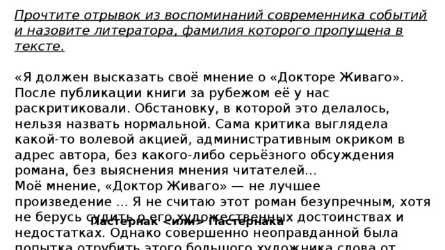 Прочтите отрывок из воспоминаний современника событий и назовите литератора, фамилия которого пропущена в тексте.  «Я должен высказать своё мнение о «Докторе Живаго». После публикации книги за рубежом её у нас раскритиковали. Обстановку, в которой это делалось, нельзя назвать нормальной. Сама критика выглядела какой-то волевой акцией, административным окриком в адрес автора, без какого-либо серьёзного обсуждения романа, без выяснения мнения читателей... Моё мнение, «Доктор Живаго» — не лучшее произведение ... Я не считаю этот роман безупречным, хотя не берусь судить о его художественных достоинствах и недостатках. Однако совершенно неоправданной была попытка отрубить этого большого художника слова от коллектива советских писателей и применить в отношении его тактику остракизма». Пастернак  Пастернака 