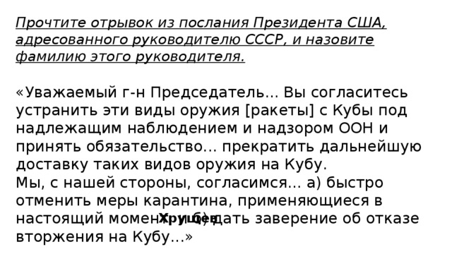 Прочтите отрывок из послания Президента США, адресованного руководителю СССР, и назовите фамилию этого руководителя. «Уважаемый г-н Председатель... Вы согласитесь устранить эти виды оружия [ракеты] с Кубы под надлежащим наблюдением и надзором ООН и принять обязательство... прекратить дальнейшую доставку таких видов оружия на Кубу. Мы, с нашей стороны, согласимся... а) быстро отменить меры карантина, применяющиеся в настоящий момент, и б) дать заверение об отказе вторжения на Кубу...» Хрущев 