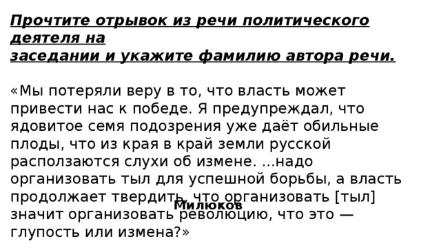 Прочтите отрывок из речи политического деятеля на заседании и укажите фамилию автора речи.  «Мы потеряли веру в то, что власть может привести нас к победе. Я предупреждал, что ядовитое семя подозрения уже даёт обильные плоды, что из края в край земли русской расползаются слухи об измене. ...надо организовать тыл для успешной борьбы, а власть продолжает твердить, что организовать [тыл] значит организовать революцию, что это — глупость или измена?» Милюков 