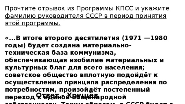 Прочтите отрывок из Программы КПСС и укажите фамилию руководителя СССР в период принятия этой программы.  «...В итоге второго десятилетия (1971 —1980 годы) будет создана материально-техническая база коммунизма, обеспечивающая изобилие материальных и культурных благ для всего населения; советское общество вплотную подойдёт к осуществлению принципа распределения по потребностям, произойдёт постепенный переход к единой общенародной собственности. Таким образом, в СССР будет в основном построено коммунистическое общество...» Ответ - Хрущёв 