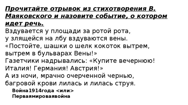 Прочитайте отрывок из стихотворения В. Маяковского и назовите событие, о котором идет речь. Вздувается у площади за ротой рота, у злящейся на лбу вздуваются вены. «Постойте, шашки о шелк кокоток вытрем, вытрем в бульварах Вены!» Газетчики надрывались: «Купите вечернюю! Италия! Германия! Австрия!» А из ночи, мрачно очерченной чернью, багровой крови лилась и лилась струя. Война1914года  Перваямироваявойна 